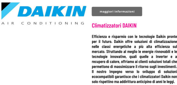Climatizzatori DAIKIN  Efficienza e risparmio con le tecnologie Daikin pronte per il futuro. Daikin offre soluzioni di climatizzazione nelle classi energetiche a più alta efficienza sul mercato. Sfruttando al meglio le energie rinnovabili e le tecnologie innovative, quali quelle a Inverter e a recupero di calore, offriamo ai clienti soluzioni totali che permettono di massimizzare il ritorno sugli investimenti. Il nostro Impegno verso lo sviluppo di soluzioni ecocompatibili garantisce che i climatizzatori Daikin non solo rispettino ma addirittura anticipino di anni le leggi. maggiori informazioni maggiori informazioni