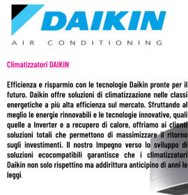 Climatizzatori DAIKIN  Efficienza e risparmio con le tecnologie Daikin pronte per il futuro. Daikin offre soluzioni di climatizzazione nelle classi energetiche a più alta efficienza sul mercato. Sfruttando al meglio le energie rinnovabili e le tecnologie innovative, quali quelle a Inverter e a recupero di calore, offriamo ai clienti soluzioni totali che permettono di massimizzare il ritorno sugli investimenti. Il nostro Impegno verso lo sviluppo di soluzioni ecocompatibili garantisce che i climatizzatori Daikin non solo rispettino ma addirittura anticipino di anni le leggi.